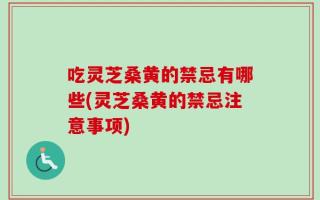 吃灵芝桑黄的禁忌有哪些(灵芝桑黄的禁忌注意事项)