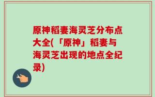 原神稻妻海灵芝分布点大全(「原神」稻妻与海灵芝出现的地点全纪录)