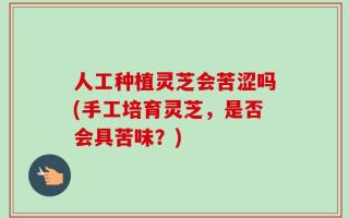 人工种植灵芝会苦涩吗(手工培育灵芝，是否会具苦味？)