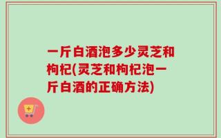 一斤白酒泡多少灵芝和枸杞(灵芝和枸杞泡一斤白酒的正确方法)