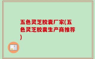 五色灵芝胶囊厂家(五色灵芝胶囊生产商推荐)