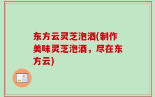 东方云灵芝泡酒(制作美味灵芝泡酒，尽在东方云)