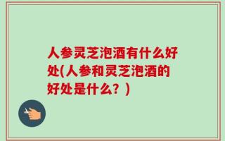 人参灵芝泡酒有什么好处(人参和灵芝泡酒的好处是什么？)