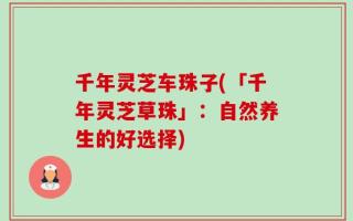 千年灵芝车珠子(「千年灵芝草珠」：自然养生的好选择)