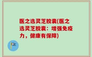 医之选灵芝胶囊(医之选灵芝胶囊：增强免疫力，健康有保障)