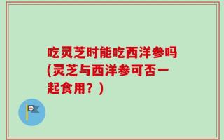 吃灵芝时能吃西洋参吗(灵芝与西洋参可否一起食用？)