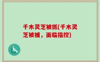 千木灵芝被抓(千木灵芝被捕，面临指控)