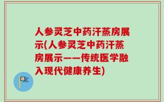 人参灵芝中药汗蒸房展示(人参灵芝中药汗蒸房展示——传统医学融入现代健康养生)