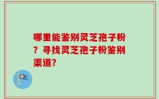 哪里能鉴别灵芝孢子粉？寻找灵芝孢子粉鉴别渠道？