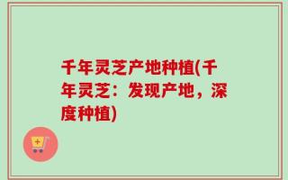 千年灵芝产地种植(千年灵芝：发现产地，深度种植)
