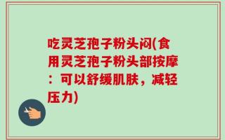吃灵芝孢子粉头闷(食用灵芝孢子粉头部按摩：可以舒缓肌肤，减轻压力)