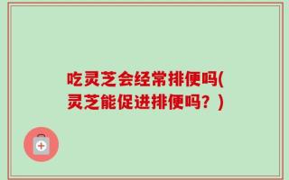 吃灵芝会经常排便吗(灵芝能促进排便吗？)