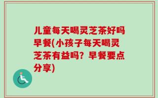 儿童每天喝灵芝茶好吗早餐(小孩子每天喝灵芝茶有益吗？早餐要点分享)