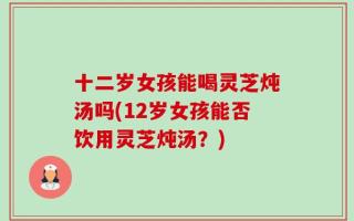 十二岁女孩能喝灵芝炖汤吗(12岁女孩能否饮用灵芝炖汤？)