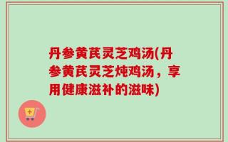 丹参黄芪灵芝鸡汤(丹参黄芪灵芝炖鸡汤，享用健康滋补的滋味)