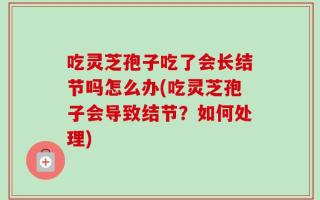 吃灵芝孢子吃了会长结节吗怎么办(吃灵芝孢子会导致结节？如何处理)