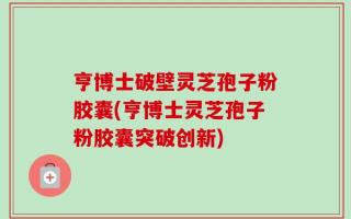 亨博士破壁灵芝孢子粉胶囊(亨博士灵芝孢子粉胶囊突破创新)