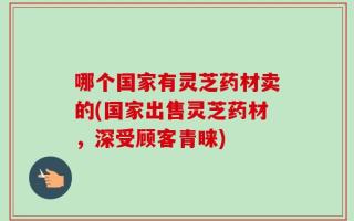 哪个国家有灵芝药材卖的(国家出售灵芝药材，深受顾客青睐)