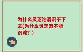 为什么灵芝泡酒沉不下去(为什么灵芝酒不能沉淀？)