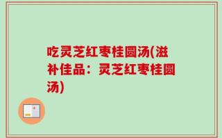 吃灵芝红枣桂圆汤(滋补佳品：灵芝红枣桂圆汤)