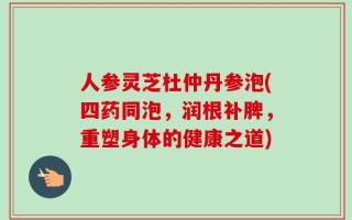 人参灵芝杜仲丹参泡(四药同泡，润根补脾，重塑身体的健康之道)