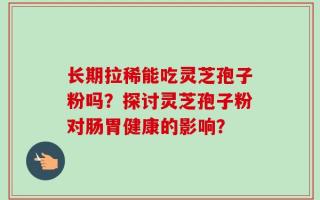 长期拉稀能吃灵芝孢子粉吗？探讨灵芝孢子粉对肠胃健康的影响？