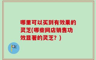 哪里可以买到有效果的灵芝(哪些网店销售功效显著的灵芝？)