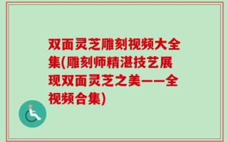双面灵芝雕刻视频大全集(雕刻师精湛技艺展现双面灵芝之美——全视频合集)