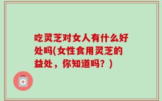吃灵芝对女人有什么好处吗(女性食用灵芝的益处，你知道吗？)