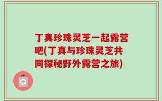 丁真珍珠灵芝一起露营吧(丁真与珍珠灵芝共同探秘野外露营之旅)
