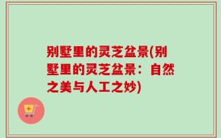 别墅里的灵芝盆景(别墅里的灵芝盆景：自然之美与人工之妙)