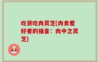 吃货吃肉灵芝(肉食爱好者的福音：肉中之灵芝)
