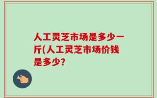 人工灵芝市场是多少一斤(人工灵芝市场价钱是多少？