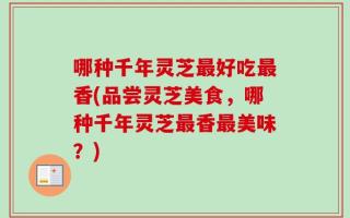 哪种千年灵芝最好吃最香(品尝灵芝美食，哪种千年灵芝最香最美味？)