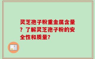 灵芝孢子粉重金属含量？了解灵芝孢子粉的安全性和质量？