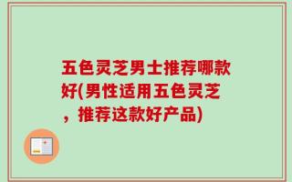 五色灵芝男士推荐哪款好(男性适用五色灵芝，推荐这款好产品)