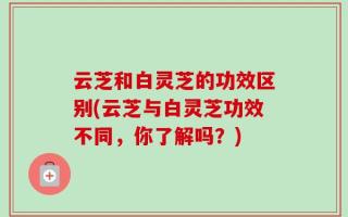 云芝和白灵芝的功效区别(云芝与白灵芝功效不同，你了解吗？)
