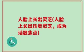 人脸上长出灵芝(人脸上长出珍贵灵芝，成为话题焦点)