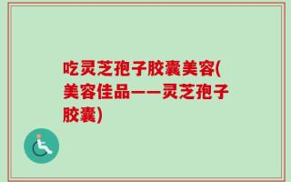 吃灵芝孢子胶囊美容(美容佳品——灵芝孢子胶囊)