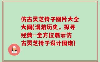 仿古灵芝椅子图片大全大图(漫游历史，探寻经典--全方位展示仿古灵芝椅子设计图谱)