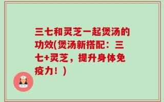 三七和灵芝一起煲汤的功效(煲汤新搭配：三七+灵芝，提升身体免疫力！)