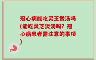 冠心病能吃灵芝煲汤吗(能吃灵芝煲汤吗？冠心病患者需注意的事项)
