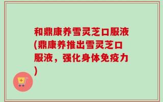 和鼎康养雪灵芝口服液(鼎康养推出雪灵芝口服液，强化身体免疫力)