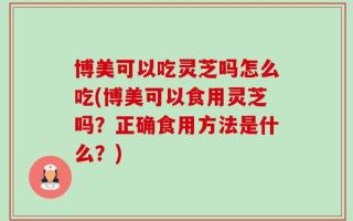 博美可以吃灵芝吗怎么吃(博美可以食用灵芝吗？正确食用方法是什么？)