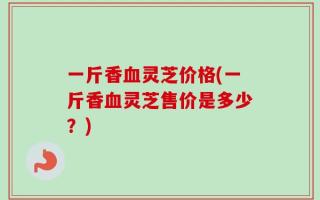 一斤香血灵芝价格(一斤香血灵芝售价是多少？)