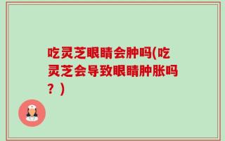 吃灵芝眼睛会肿吗(吃灵芝会导致眼睛肿胀吗？)