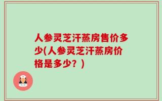 人参灵芝汗蒸房售价多少(人参灵芝汗蒸房价格是多少？)
