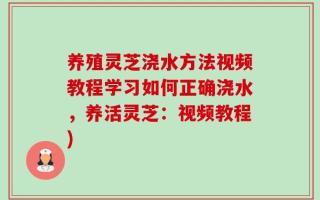 养殖灵芝浇水方法视频教程学习如何正确浇水，养活灵芝：视频教程)
