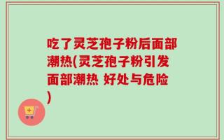 吃了灵芝孢子粉后面部潮热(灵芝孢子粉引发面部潮热 好处与危险)