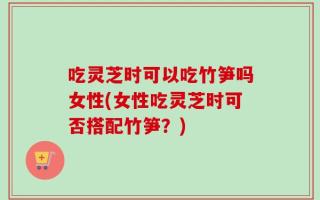 吃灵芝时可以吃竹笋吗女性(女性吃灵芝时可否搭配竹笋？)